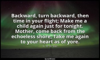 Backward, turn backward, then time in your flight; Make me a child again just fo — A. M. W. Ball