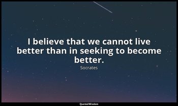 I believe that we cannot live better than in seeking to become better. — Socrates