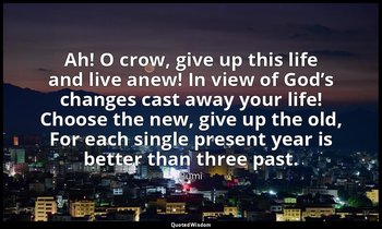 Ah! O crow, give up this life and live anew! In view of God’s changes cast away  — Rumi