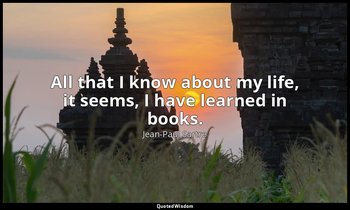 All that I know about my life, it seems, I have learned in books. — Jean-Paul Sartre