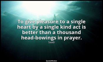 To give pleasure to a single heart by a single kind act is better than a thousan — Saadi
