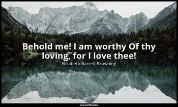 Behold me! I am worthy Of thy loving, for I love thee! — Elizabeth Barrett Browning