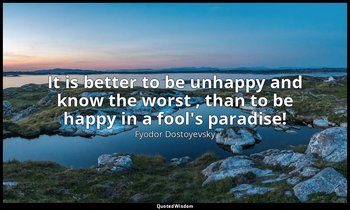 It is better to be unhappy and know the worst , than to be happy in a fool's par — Fyodor Dostoyevsky