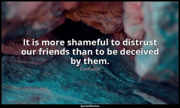 It is more shameful to distrust our friends than to be deceived by them. — Confucius
