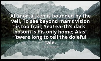 All mortal ken is bounded by the veil, To see beyond man’s vision is too frail;  — Omar Khayyám