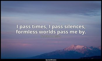 I pass times, I pass silences, formless worlds pass me by. — Fernando Pessoa