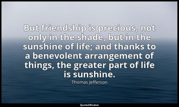 But friendship is precious, not only in the shade, but in the sunshine of life;  — Thomas Jefferson