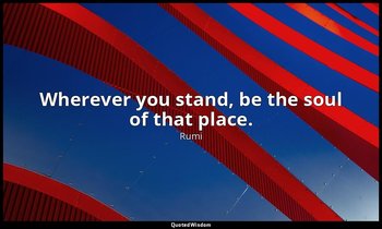 Wherever you stand, be the soul of that place. — Rumi