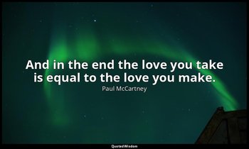 And in the end the love you take is equal to the love you make. — Paul McCartney