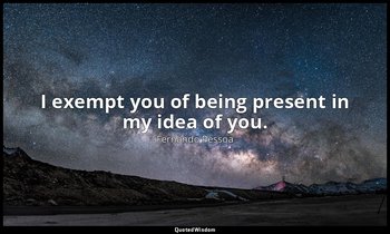 I exempt you of being present in my idea of you. — Fernando Pessoa