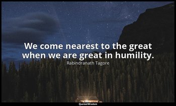 We come nearest to the great when we are great in humility. — Rabindranath Tagore
