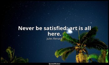 Never be satisfied: art is all here. — Jules Renard