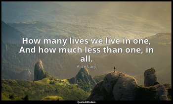 How many lives we live in one, And how much less than one, in all. — Alice Cary
