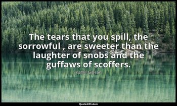 The tears that you spill, the sorrowful , are sweeter than the laughter of snobs — Kahlil Gibran