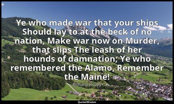 Ye who made war that your ships Should lay to at the beck of no nation, Make war — Richard Hovey