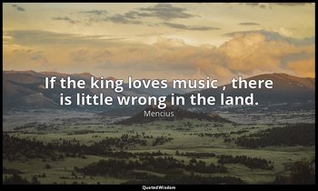 If the king loves music , there is little wrong in the land. — Mencius