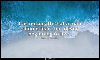 It is not death that a man should fear , but never beginning to live . — Marcus Aurelius