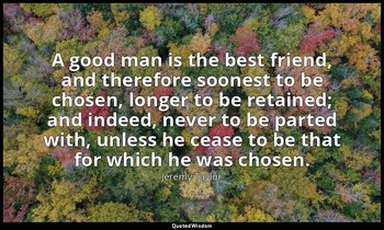 A good man is the best friend, and therefore soonest to be chosen, longer to be  — Jeremy Taylor