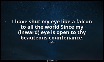 I have shut my eye like a falcon to all the world Since my (inward) eye is open  — Hafez