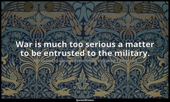 War is much too serious a matter to be entrusted to the military. — Attributed to various Frenchmen including Talleyrand