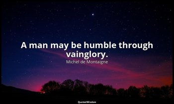 A man may be humble through vainglory. — Michel de Montaigne