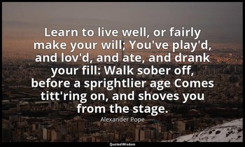 Learn to live well, or fairly make your will; You've play'd, and lov'd, and ate, — Alexander Pope