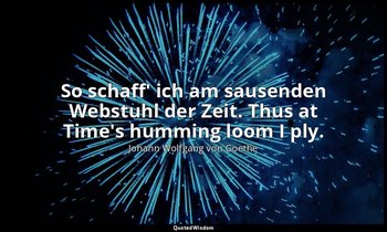 So schaff' ich am sausenden Webstuhl der Zeit. Thus at Time's humming loom I ply — Johann Wolfgang von Goethe