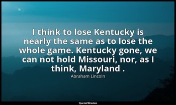 I think to lose Kentucky is nearly the same as to lose the whole game. Kentucky  — Abraham Lincoln