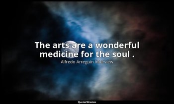 The arts are a wonderful medicine for the soul . — Alfredo Arreguín Interview