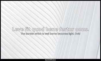 Leve fit quod bene fertur onus. — The burden which is well borne becomes light. Ovid