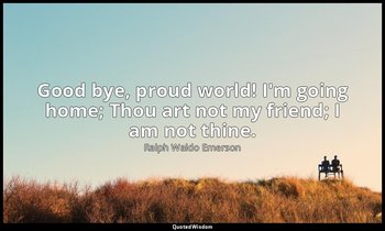 Good bye, proud world! I'm going home; Thou art not my friend; I am not thine. — Ralph Waldo Emerson