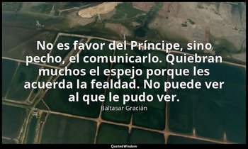 No es favor del Príncipe, sino pecho, el comunicarlo. Quiebran muchos el espejo  — Baltasar Gracián