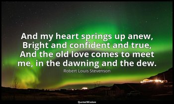And my heart springs up anew, Bright and confident and true, And the old love co — Robert Louis Stevenson