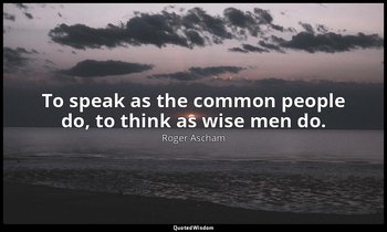 To speak as the common people do, to think as wise men do. — Roger Ascham