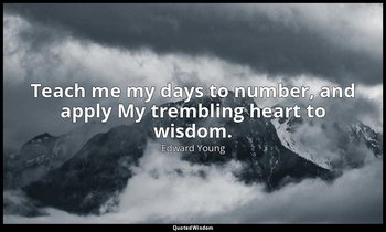 Teach me my days to number, and apply My trembling heart to wisdom. — Edward Young