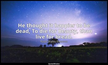 He thought it happier to be dead, To die for Beauty, than live for bread. — Ralph Waldo Emerson
