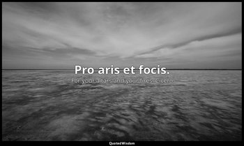 Pro aris et focis. — For your altars and your fires. Cicero