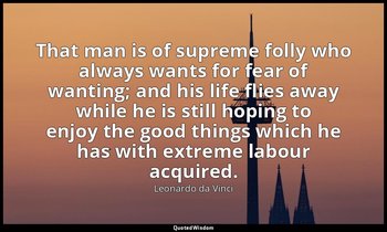 That man is of supreme folly who always wants for fear of wanting; and his life  — Leonardo da Vinci
