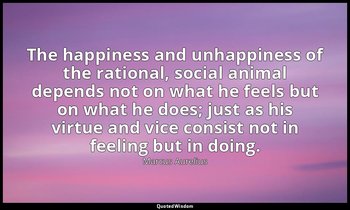 The happiness and unhappiness of the rational, social animal depends not on what — Marcus Aurelius