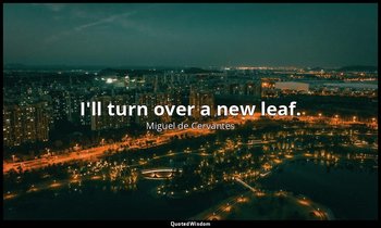 I'll turn over a new leaf. — Miguel de Cervantes