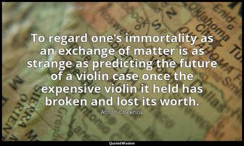 To regard one’s immortality as an exchange of matter is as strange as predicting — Anton Chekhov