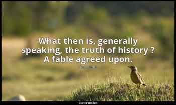 What then is, generally speaking, the truth of history ? A fable agreed upon. — Napoleon
