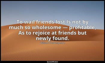 To wail friends lost Is not by much so wholesome — profitable, As to rejoice at  — William Shakespeare