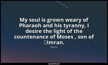 My soul is grown weary of Pharaoh and his tyranny, I desire the light of the cou — Rumi