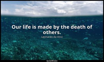 Our life is made by the death of others. — Leonardo da Vinci