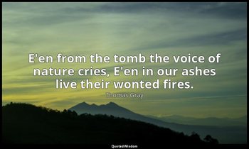 E'en from the tomb the voice of nature cries, E'en in our ashes live their wonte — Thomas Gray
