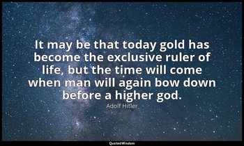 It may be that today gold has become the exclusive ruler of life, but the time w — Adolf Hitler