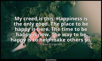 My creed is this: Happiness is the only good. The place to be happy is here. The — Robert G. Ingersoll
