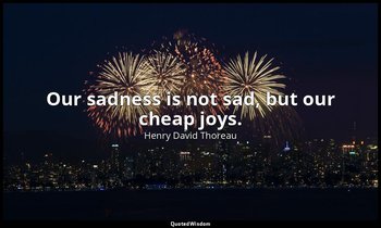 Our sadness is not sad, but our cheap joys. — Henry David Thoreau