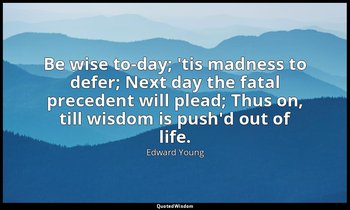 Be wise to-day; 'tis madness to defer; Next day the fatal precedent will plead;  — Edward Young